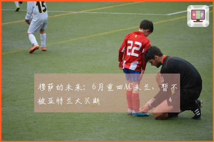 穆萨的未来：6月重回AC米兰，暂不被亚特兰大买断