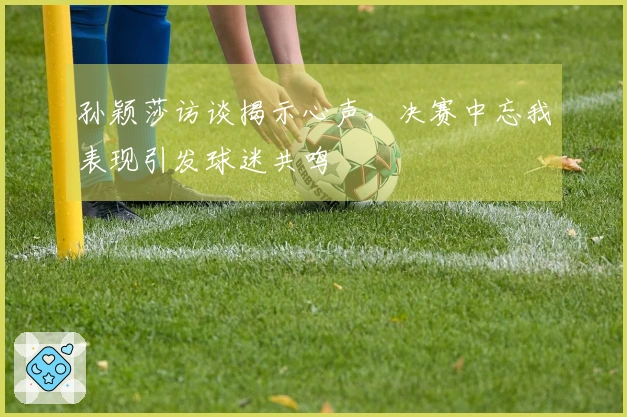 孙颖莎访谈揭示心声,决赛中忘我表现引发球迷共鸣
