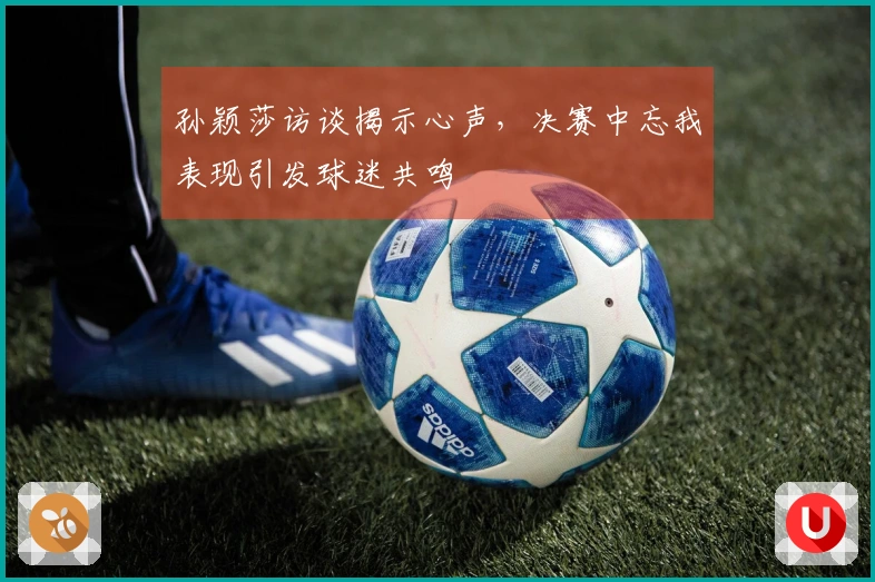孙颖莎访谈揭示心声，决赛中忘我表现引发球迷共鸣